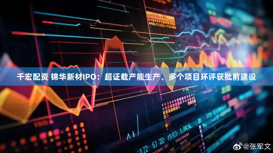 千宏配资 锦华新材IPO：超证载产能生产、多个项目环评获批前建设
