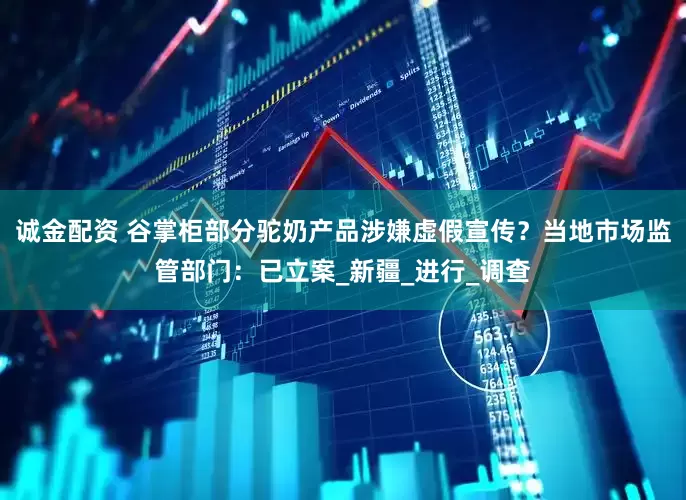 诚金配资 谷掌柜部分驼奶产品涉嫌虚假宣传？当地市场监管部门：已立案_新疆_进行_调查