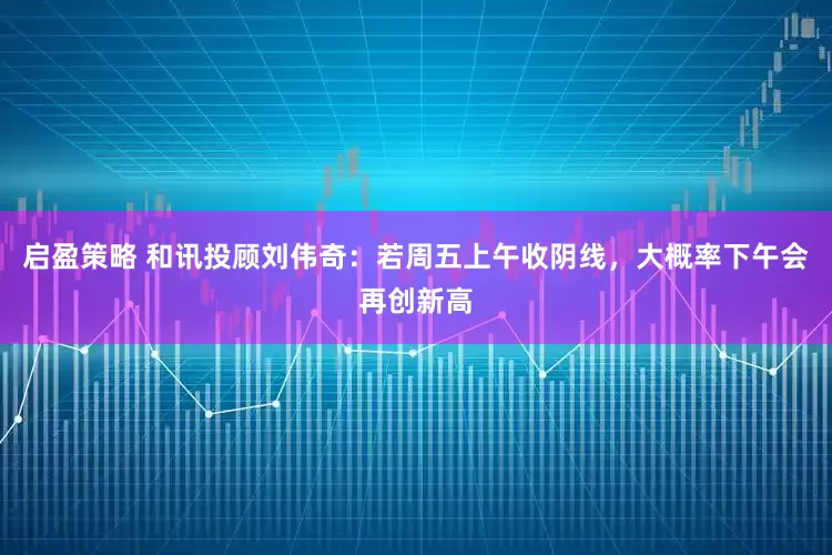 启盈策略 和讯投顾刘伟奇：若周五上午收阴线，大概率下午会再创新高