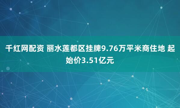 千红网配资 丽水莲都区挂牌9.76万平米商住地 起始价3.51亿元