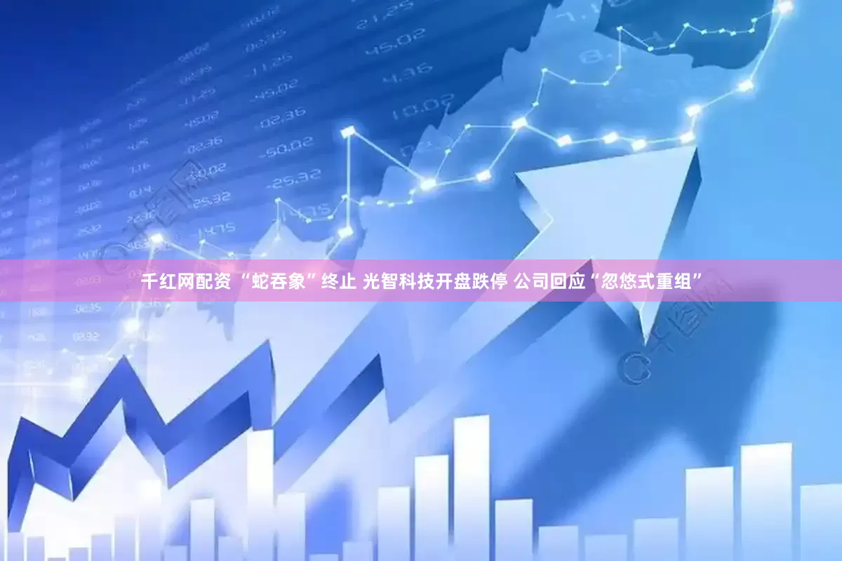 千红网配资 “蛇吞象”终止 光智科技开盘跌停 公司回应“忽悠式重组”