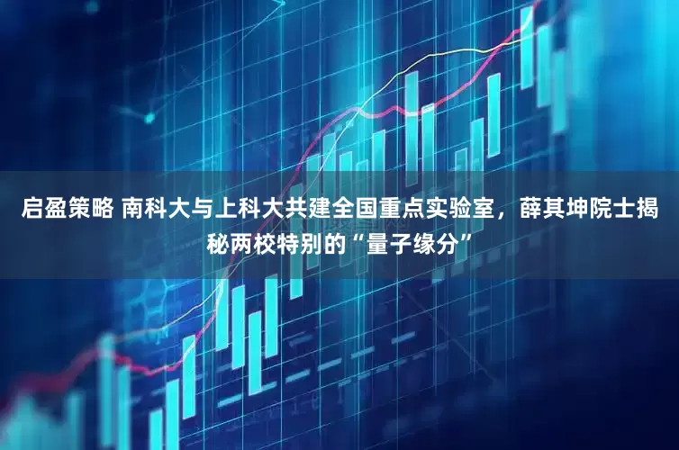 启盈策略 南科大与上科大共建全国重点实验室，薛其坤院士揭秘两校特别的“量子缘分”