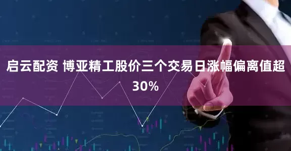 启云配资 博亚精工股价三个交易日涨幅偏离值超30%