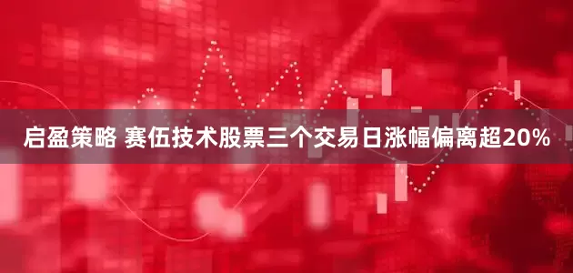 启盈策略 赛伍技术股票三个交易日涨幅偏离超20%