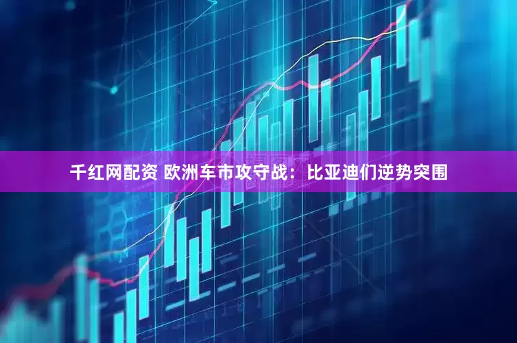 千红网配资 欧洲车市攻守战：比亚迪们逆势突围