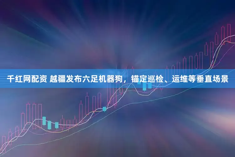 千红网配资 越疆发布六足机器狗，锚定巡检、运维等垂直场景
