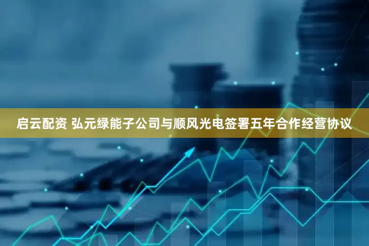 启云配资 弘元绿能子公司与顺风光电签署五年合作经营协议
