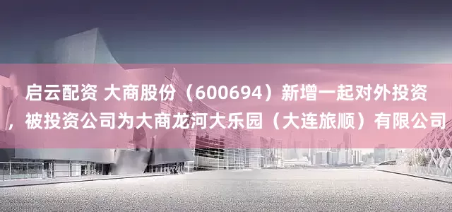启云配资 大商股份（600694）新增一起对外投资，被投资公司为大商龙河大乐园（大连旅顺）有限公司