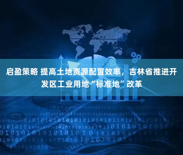 启盈策略 提高土地资源配置效率，吉林省推进开发区工业用地“标准地”改革