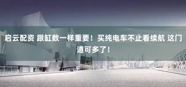 启云配资 跟缸数一样重要！买纯电车不止看续航 这门道可多了！