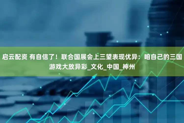 启云配资 有自信了！联合国展会上三望表现优异：咱自己的三国游戏大放异彩_文化_中国_神州