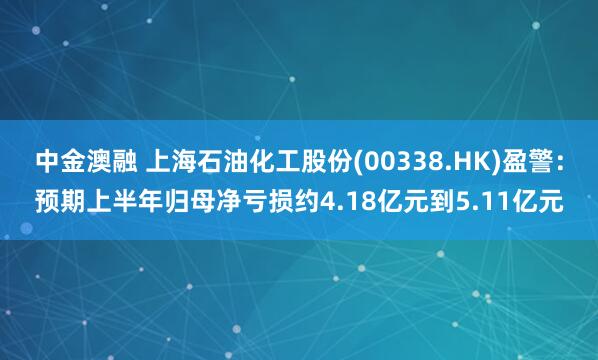 中金澳融 上海石油化工股份(00338.HK)盈警：预期上半年归母净亏损约4.18亿元到5.11亿元