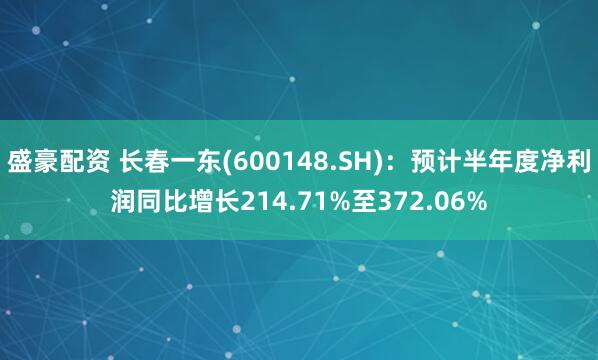 盛豪配资 长春一东(600148.SH)：预计半年度净利润同比增长214.71%至372.06%
