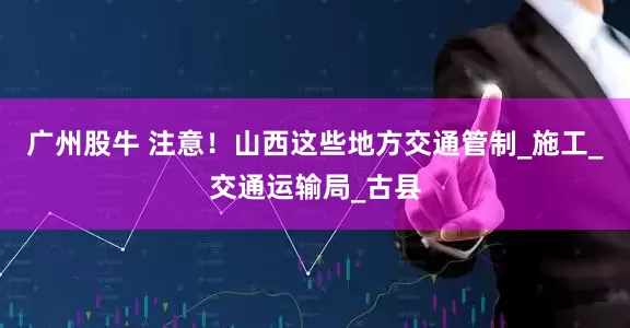 广州股牛 注意！山西这些地方交通管制_施工_交通运输局_古县