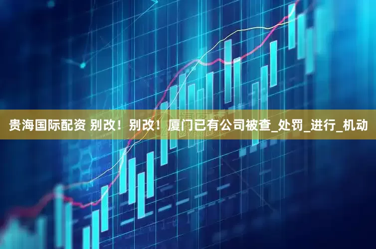 贵海国际配资 别改！别改！厦门已有公司被查_处罚_进行_机动
