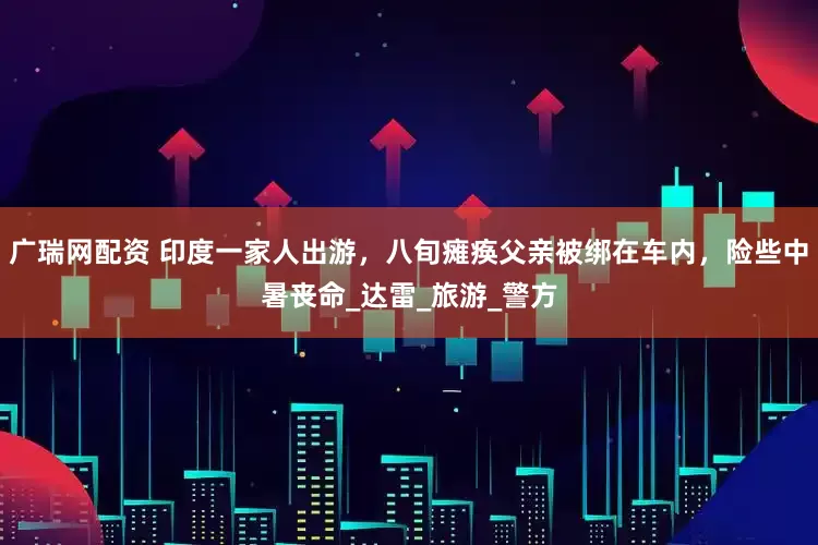 广瑞网配资 印度一家人出游，八旬瘫痪父亲被绑在车内，险些中暑丧命_达雷_旅游_警方