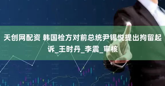 天创网配资 韩国检方对前总统尹锡悦提出拘留起诉_王时丹_李震_审核
