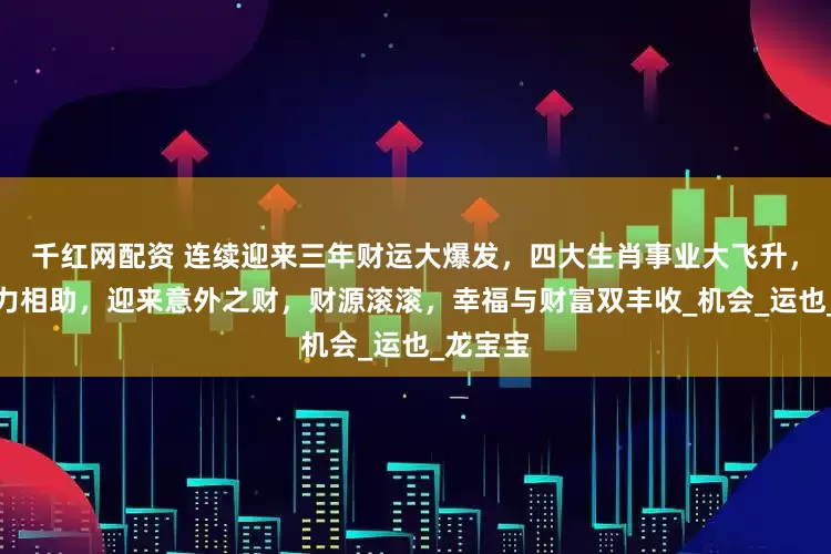 千红网配资 连续迎来三年财运大爆发，四大生肖事业大飞升，贵人鼎力相助，迎来意外之财，财源滚滚，幸福与财富双丰收_机会_运也_龙宝宝